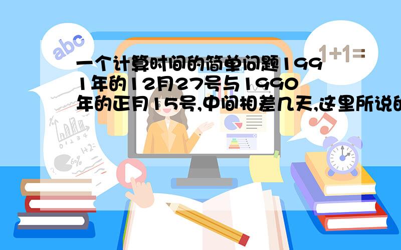 一个计算时间的简单问题1991年的12月27号与1990年的正月15号,中间相差几天,这里所说的时间全是农历,也就是阴历,写清楚算法.最好再标注阳历,算好了多给你分1990年的12月27号与1990年的正月15号