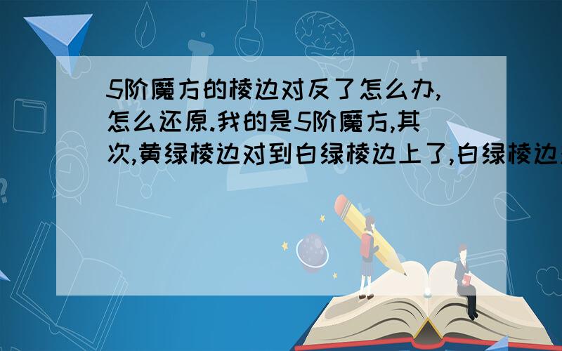 5阶魔方的棱边对反了怎么办,怎么还原.我的是5阶魔方,其次,黄绿棱边对到白绿棱边上了,白绿棱边对到黄绿棱边上了.怎么还原.