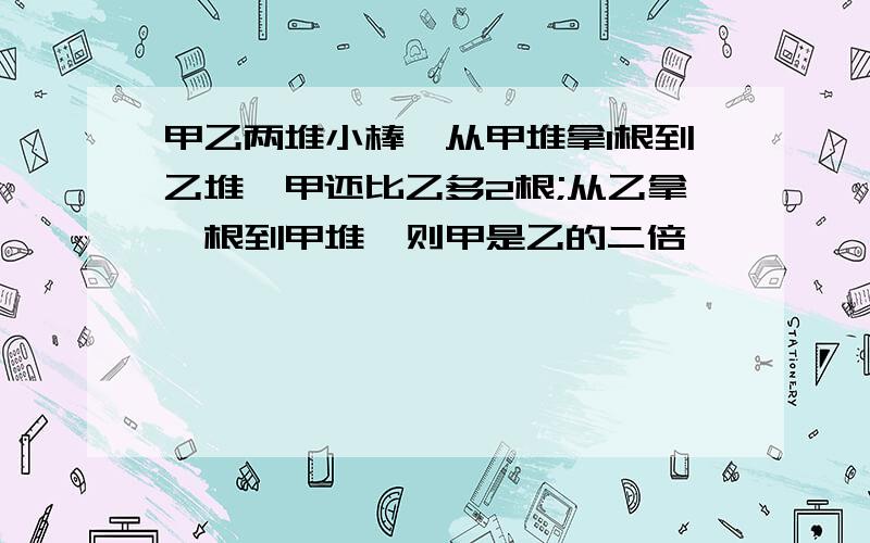 甲乙两堆小棒,从甲堆拿1根到乙堆,甲还比乙多2根;从乙拿一根到甲堆,则甲是乙的二倍