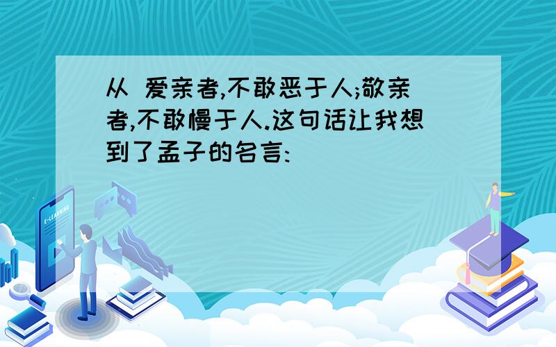 从 爱亲者,不敢恶于人;敬亲者,不敢慢于人.这句话让我想到了孟子的名言: