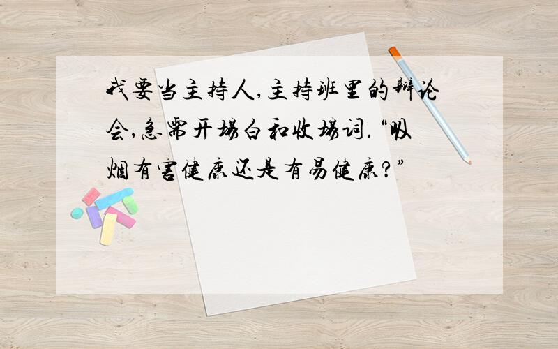 我要当主持人,主持班里的辩论会,急需开场白和收场词.“吸烟有害健康还是有易健康?”