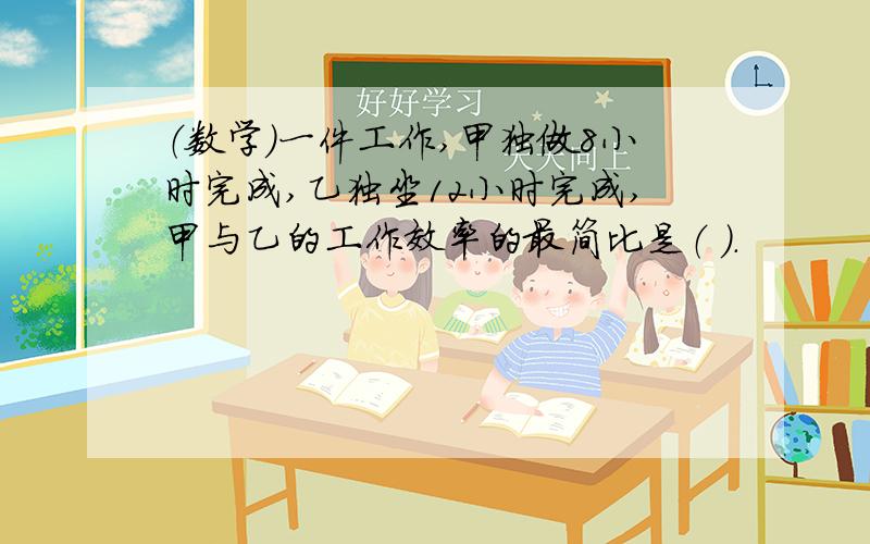 （数学）一件工作,甲独做8小时完成,乙独坐12小时完成,甲与乙的工作效率的最简比是（ ）.