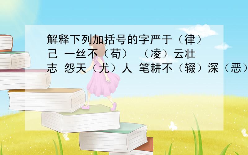 解释下列加括号的字严于（律）己 一丝不（苟） （凌）云壮志 怨天（尤）人 笔耕不（辍）深（恶）痛绝 志大才（疏） （举）世瞩目 （玩）物丧志