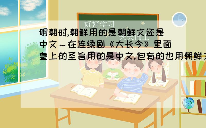 明朝时,朝鲜用的是朝鲜文还是中文～在连续剧《大长今》里面皇上的圣旨用的是中文,但有的也用朝鲜文,这是为什么~