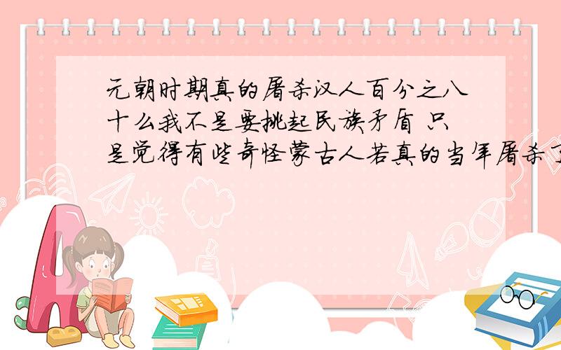 元朝时期真的屠杀汉人百分之八十么我不是要挑起民族矛盾 只是觉得有些奇怪蒙古人若真的当年屠杀了百分之八十汉族人.那当年这件事过后,  蒙古人应该比汉族人多出一些啊.,  为什么汉族