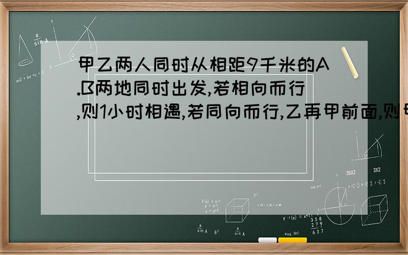 甲乙两人同时从相距9千米的A.B两地同时出发,若相向而行,则1小时相遇,若同向而行,乙再甲前面,则甲走了18千米后追上乙,求甲乙两人的速度