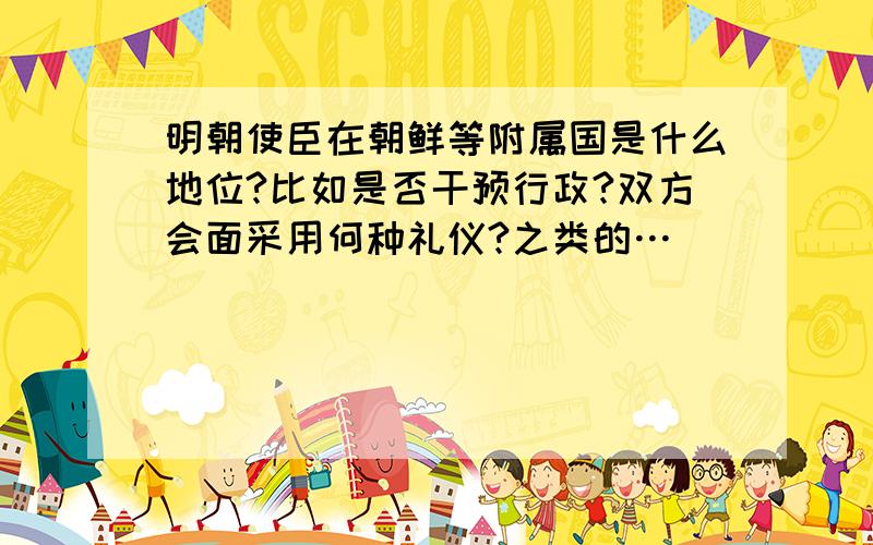 明朝使臣在朝鲜等附属国是什么地位?比如是否干预行政?双方会面采用何种礼仪?之类的…