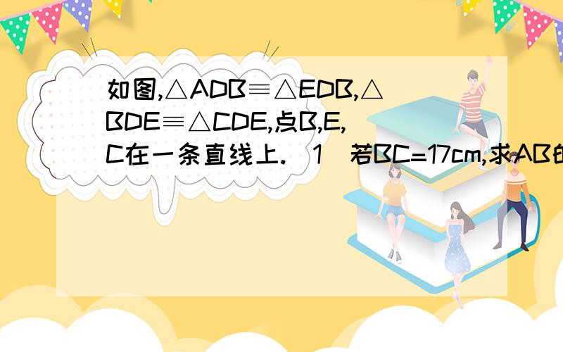 如图,△ADB≡△EDB,△BDE≡△CDE,点B,E,C在一条直线上.（1）若BC=17cm,求AB的长度.（2）若∠ABC=70°,求∠BDC的度数