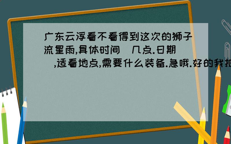 广东云浮看不看得到这次的狮子流星雨,具体时间（几点.日期）,适看地点,需要什么装备.急哦.好的我把分都给你在哪个方向.