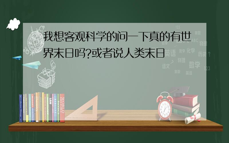 我想客观科学的问一下真的有世界末日吗?或者说人类末日