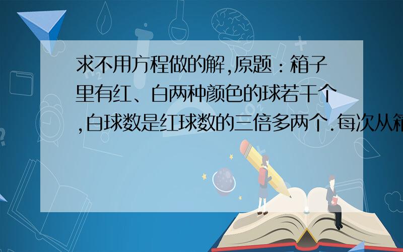 求不用方程做的解,原题：箱子里有红、白两种颜色的球若干个,白球数是红球数的三倍多两个.每次从箱子里取七个红球,二十个白球.若经过若干次以后,箱子里剩下四个红球、二十二个白球,那