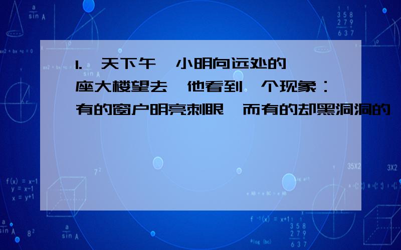 1.一天下午,小明向远处的一座大楼望去,他看到一个现象：有的窗户明亮刺眼,而有的却黑洞洞的,他问妈妈这是怎么回事,妈妈告诉他,那座大楼有的窗户是开着的,有的是关着的,小明很快就明白