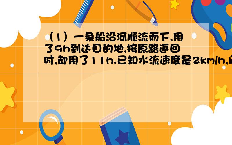 （1）一条船沿河顺流而下,用了9h到达目的地,按原路返回时,却用了11h.已知水流速度是2km/h,问船在静水中的速度是多少?（2）一条轮船两个码头间航行,顺流需要4.5h,逆流需要6h,水流速度为2.5km/h