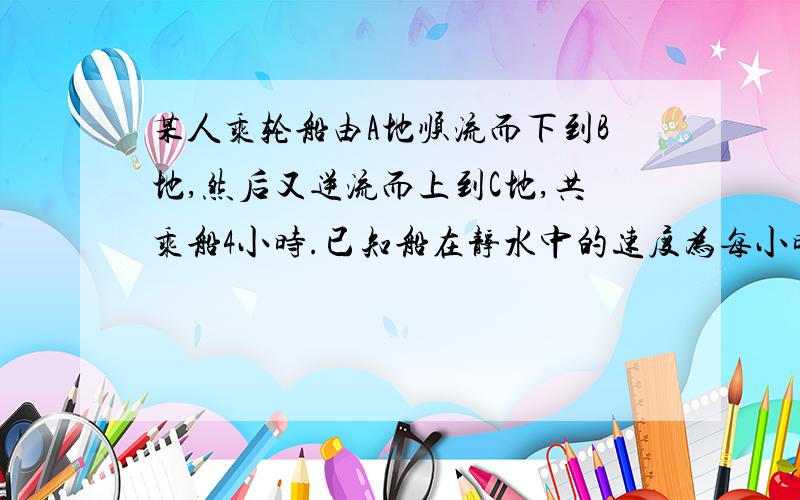 某人乘轮船由A地顺流而下到B地,然后又逆流而上到C地,共乘船4小时.已知船在静水中的速度为每小时7.5千米,水流速度为每小时2.5千米,若A和C两地间的距离为10千米,求AB之间距离.要用一元一次