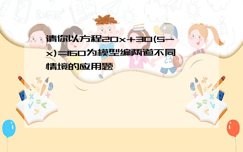 请你以方程20x+30(5-x)=160为模型编两道不同情境的应用题