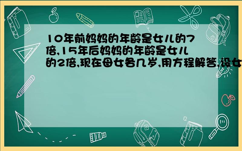 10年前妈妈的年龄是女儿的7倍,15年后妈妈的年龄是女儿的2倍,现在母女各几岁,用方程解答,设女儿为X岁