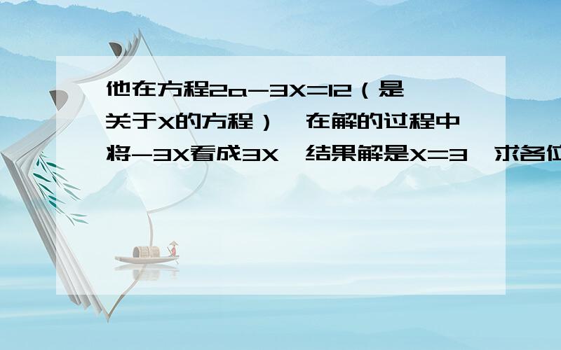 他在方程2a-3X=12（是关于X的方程）,在解的过程中将-3X看成3X,结果解是X=3,求各位大侠求出马小虎同学这一方程原来的解,感激不尽