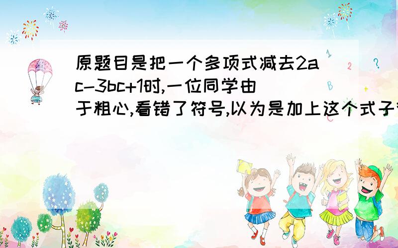 原题目是把一个多项式减去2ac-3bc+1时,一位同学由于粗心,看错了符号,以为是加上这个式子得到的答案是4ac-2bc+5,请你帮他求出正确的答案.快啊,最好在5分钟内还有几个题目：化简：-(x-2)+2(2x-1)