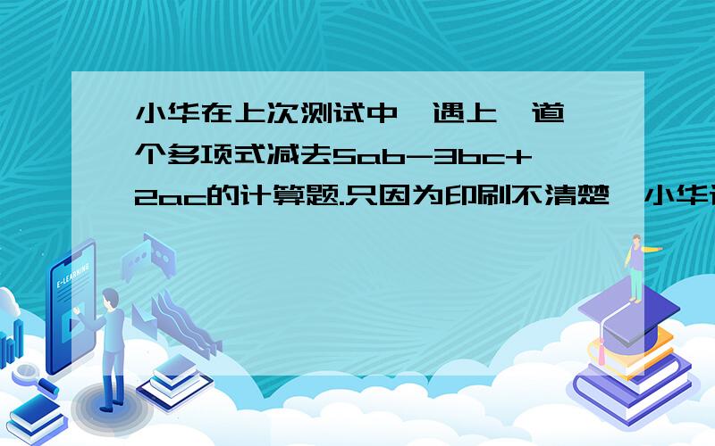 小华在上次测试中,遇上一道一个多项式减去5ab-3bc+2ac的计算题.只因为印刷不清楚,小华误认为加上此式,计算的结果为2ab-6bc+ac.你知道该题的答案是怎样的多项式吗?