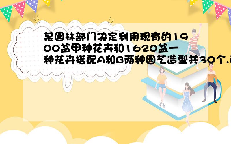 某园林部门决定利用现有的1900盆甲种花卉和1620盆一种花卉搭配A和B两种园艺造型共30个.已知搭配一个A种造型甲种花卉80盆,乙种花卉50盆；搭配一个B种造型需甲种花卉30盆,乙种花卉60盆.问：