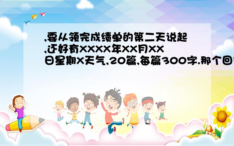 ,要从领完成绩单的第二天说起,还好有XXXX年XX月XX日星期X天气,20篇,每篇300字.那个回答者 9628483 你没事闲疯了，害得我……