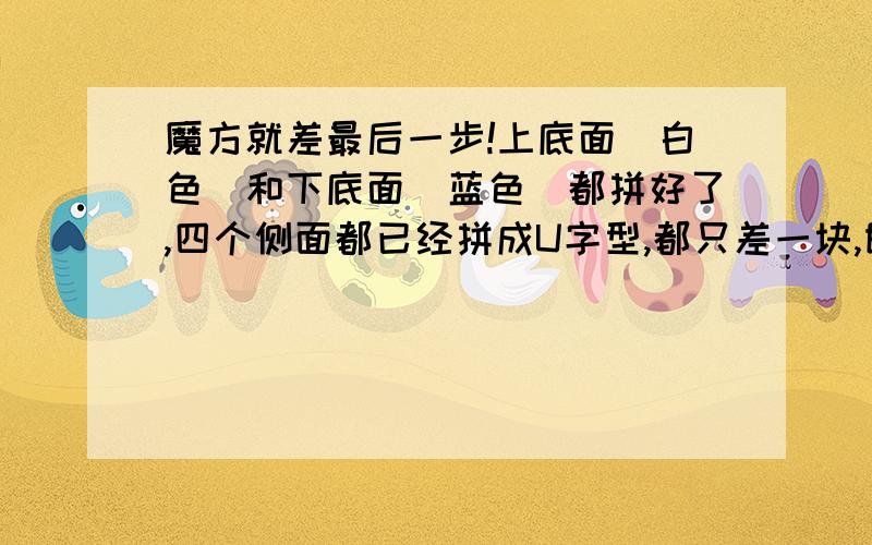 魔方就差最后一步!上底面(白色)和下底面(蓝色)都拼好了,四个侧面都已经拼成U字型,都只差一块,即四个侧面顺时针(俯视)为:红黄红 黄绿黄 绿橙绿 橙红橙红红红 黄黄黄 绿绿绿 橙橙橙红红红