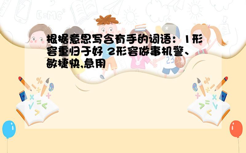 根据意思写含有手的词语：1形容重归于好 2形容做事机警、敏捷快,急用