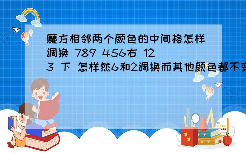 魔方相邻两个颜色的中间格怎样调换 789 456右 123 下 怎样然6和2调换而其他颜色都不变呢