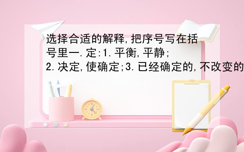 选择合适的解释,把序号写在括号里一.定:1.平衡,平静;2.决定,使确定;3.已经确定的,不改变的;4.规定的;5.约定;6.必定;7.平定.王师北定中原日.( )祖国一定会得到统一.今年风调雨顺,早稻丰收已定