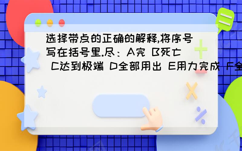 选择带点的正确的解释,将序号写在括号里.尽：A完 B死亡 C达到极端 D全部用出 E用力完成 F全,都 尽心尽力 （） 尽责（）尽情（） 尽头（）说不尽的好处（）取之不尽（） 尽职（） 自尽（