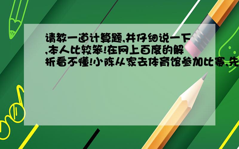 请教一道计算题,并仔细说一下,本人比较笨!在网上百度的解析看不懂!小陈从家去体育馆参加比赛,先以每分钟50米的速度走了4分钟,发现这样走下,就要迟到6分钟,后来他改变速度,每分钟走65米,