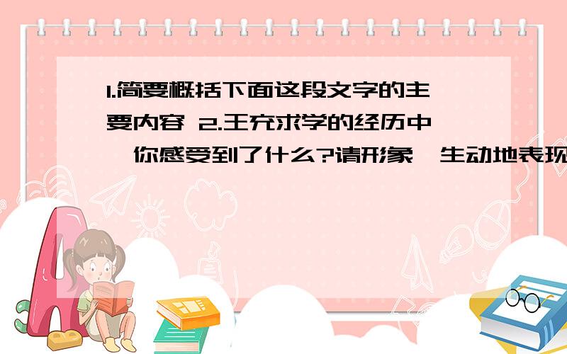 1.简要概括下面这段文字的主要内容 2.王充求学的经历中,你感受到了什么?请形象、生动地表现出来.王充字仲任,会稽上虞人也,其先自魏郡元城徒焉.充少孤,乡里称孝.后到京师,受业太学,师事