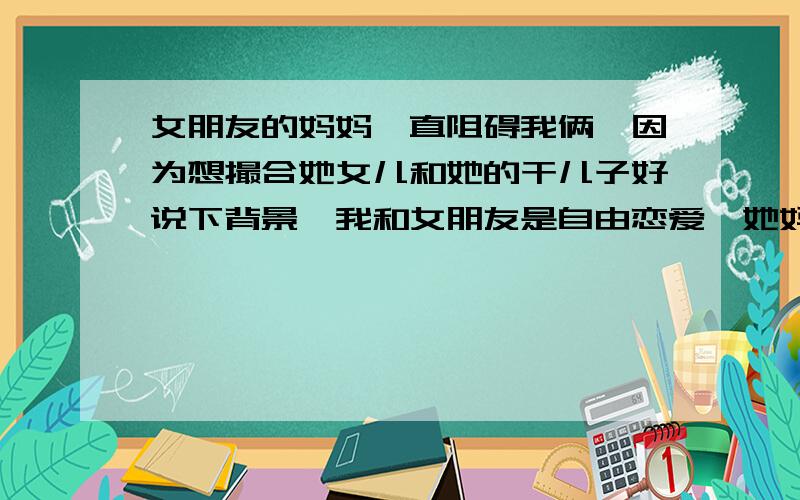 女朋友的妈妈一直阻碍我俩,因为想撮合她女儿和她的干儿子好说下背景,我和女朋友是自由恋爱,她妈有个干儿子,且她妈很喜欢这个干儿子,想撮合他俩,我女朋友不喜欢他,她妈就一直阻挠我们