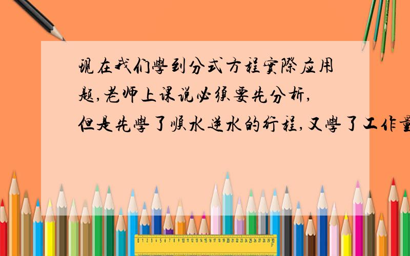 现在我们学到分式方程实际应用题,老师上课说必须要先分析,但是先学了顺水逆水的行程,又学了工作量等的题型,现在我都全搞混了,有没有老师能帮我总结归纳一下,并且教下我怎么分析.