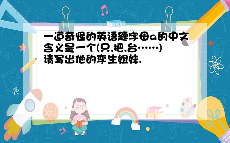 一道奇怪的英语题字母a的中文含义是一个(只,把,台……)请写出他的孪生姐妹.