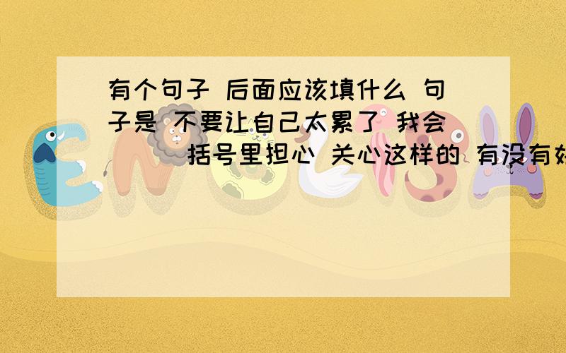 有个句子 后面应该填什么 句子是 不要让自己太累了 我会（ ） 括号里担心 关心这样的 有没有好的词语我实在想不到了 知道的 告诉下