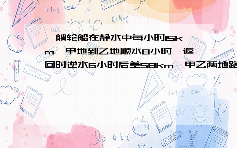 一艘轮船在静水中每小时15km,甲地到乙地顺水8小时,返回时逆水6小时后差58km,甲乙两地路程是多少?