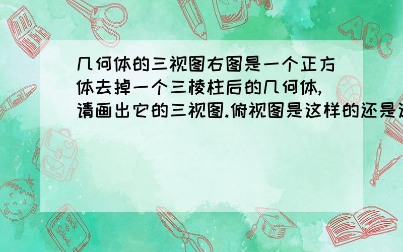 几何体的三视图右图是一个正方体去掉一个三棱柱后的几何体,请画出它的三视图.俯视图是这样的还是这样的？