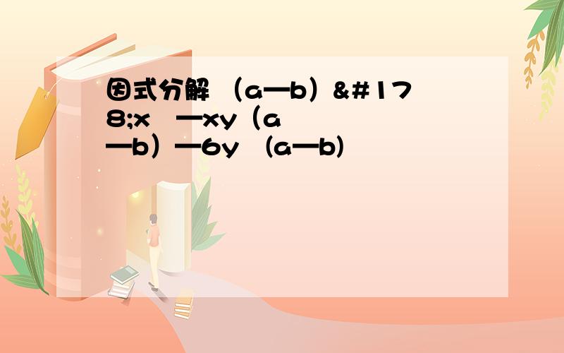 因式分解 （a—b）²x²—xy（a—b）—6y²(a—b)