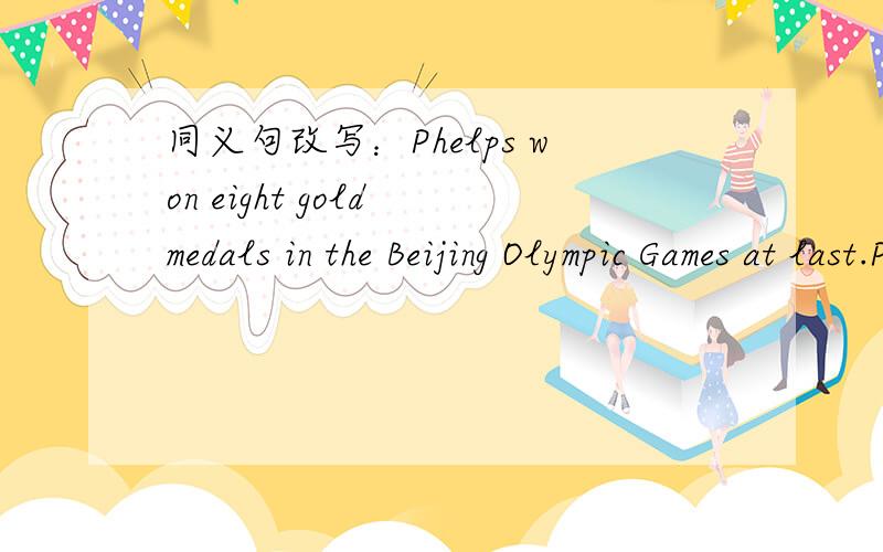 同义句改写：Phelps won eight gold medals in the Beijing Olympic Games at last.Phelps won eight gold medals in the Beijing Olympic Games_______ _________ _________.