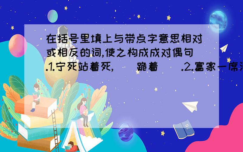 在括号里填上与带点字意思相对或相反的词,使之构成成对偶句.1.宁死站着死,（）跪着（）.2.富家一席酒,（）半年粮.3.宁为玉碎,不为（）全.4.懒惰的结果是痛苦,（）的结果是（）.5.为人进