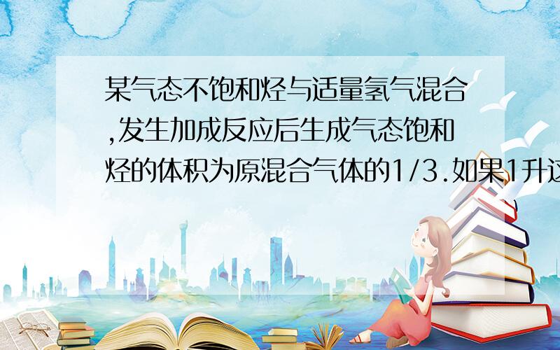 某气态不饱和烃与适量氢气混合,发生加成反应后生成气态饱和烃的体积为原混合气体的1/3.如果1升这种不饱和烃和10 升氧气混合充分燃烧,生成的气体通过碱石灰干燥管,气体体积变为4.5升,求