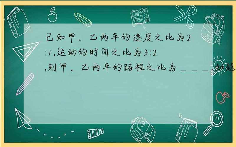 已知甲、乙两车的速度之比为2:1,运动的时间之比为3:2,则甲、乙两车的路程之比为＿＿＿.如题.