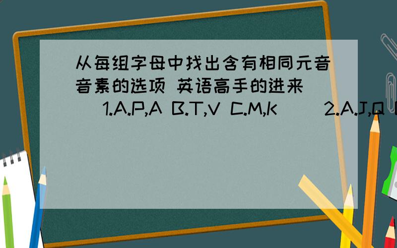 从每组字母中找出含有相同元音音素的选项 英语高手的进来（ ）1.A.P,A B.T,V C.M,K（ ）2.A.J,Q B.F,T C.H,J（ ）3.A.I,Y B.R,B C.C,S（ ）4.A.g,p B.w,z C.f,e（ ）5.A.b,u B.h,x C.u,q