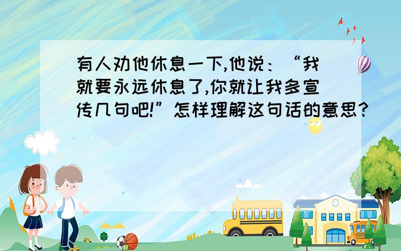 有人劝他休息一下,他说：“我就要永远休息了,你就让我多宣传几句吧!”怎样理解这句话的意思?