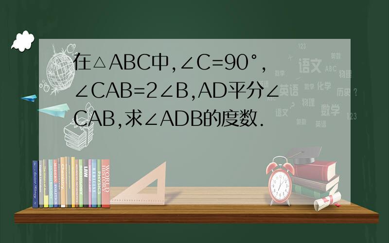 在△ABC中,∠C=90°,∠CAB=2∠B,AD平分∠CAB,求∠ADB的度数.