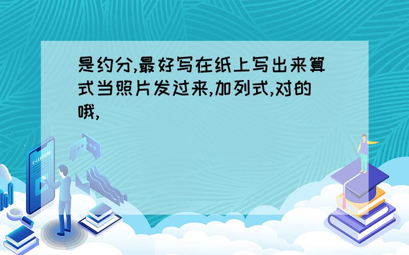 是约分,最好写在纸上写出来算式当照片发过来,加列式,对的哦,