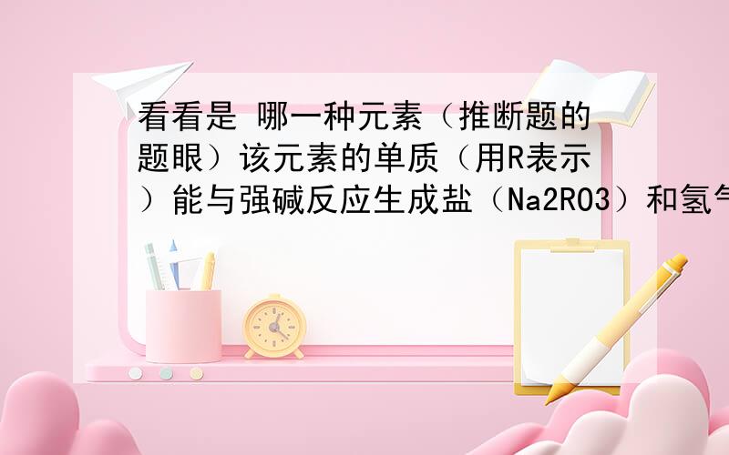 看看是 哪一种元素（推断题的题眼）该元素的单质（用R表示）能与强碱反应生成盐（Na2RO3）和氢气顺便再问一个 氧化钙和二氧化硅煅烧的化学式或离子式是什么