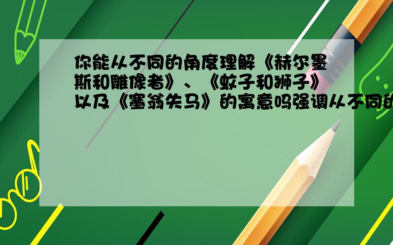 你能从不同的角度理解《赫尔墨斯和雕像者》、《蚊子和狮子》以及《塞翁失马》的寓意吗强调从不同的角度如果答案o(≥v≤)o~好棒,