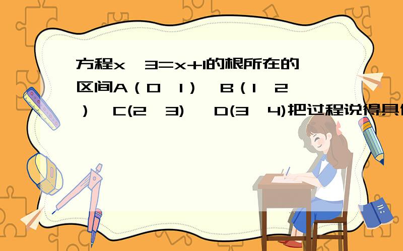 方程x^3=x+1的根所在的区间A（0,1）,B（1,2）,C(2,3) ,D(3,4)把过程说得具体一点